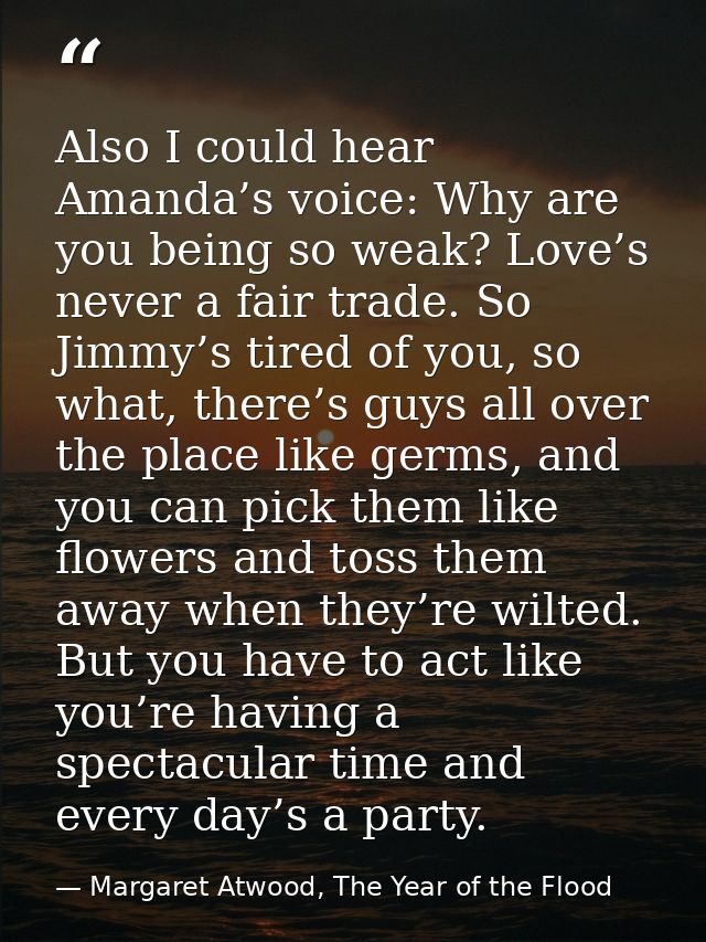 Also I could hear Amanda’s voice: Why are you being so weak? Love’s never a fair trade. So Jimmy’s tired of you, so what — Margaret Atwood, The Year of the Flood
