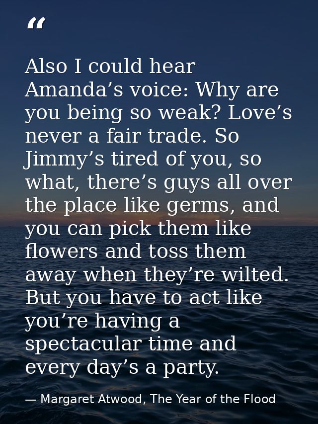 Also I could hear Amanda’s voice: Why are you being so weak? Love’s never a fair trade. So Jimmy’s tired of you, so what — Margaret Atwood, The Year of the Flood
