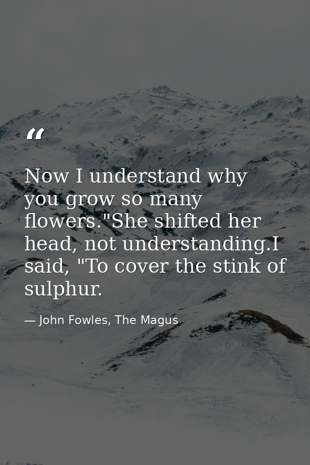 Now I understand why you grow so many flowers."She shifted her head, not understanding.I said, "To cover the stink of su — John Fowles, The Magus