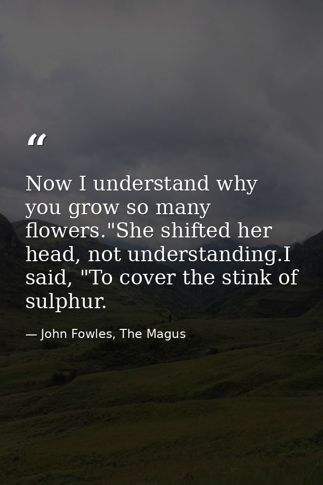 Now I understand why you grow so many flowers."She shifted her head, not understanding.I said, "To cover the stink of su — John Fowles, The Magus