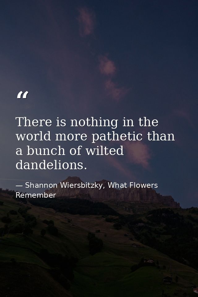 There is nothing in the world more pathetic than a bunch of wilted dandelions. — Shannon Wiersbitzky, What Flowers Remember