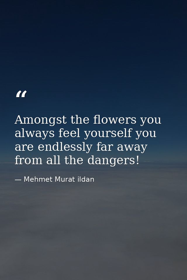 Amongst the flowers you always feel yourself you are endlessly far away from all the dangers! — Mehmet Murat ildan