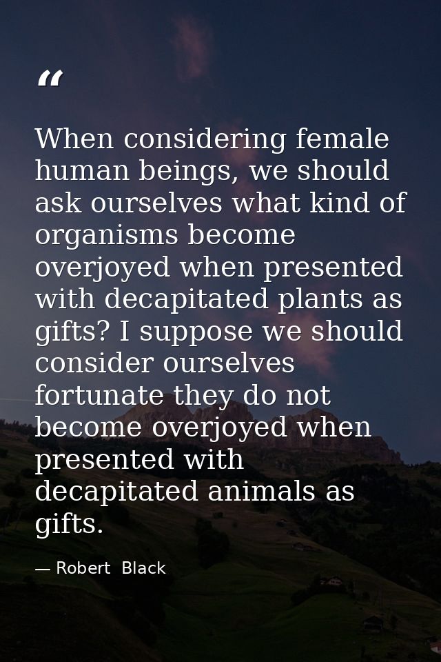 When considering female human beings, we should ask ourselves what kind of organisms become overjoyed when presented wit — Robert  Black