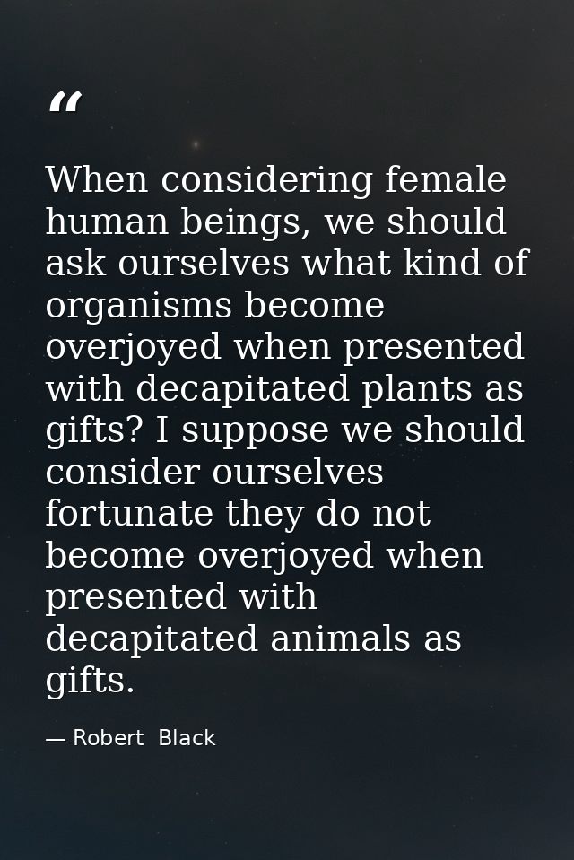 When considering female human beings, we should ask ourselves what kind of organisms become overjoyed when presented wit — Robert  Black