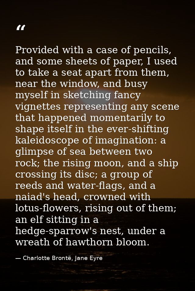 Provided with a case of pencils, and some sheets of paper, I used to take a seat apart from them, near the window, and b — Charlotte Brontë, Jane Eyre