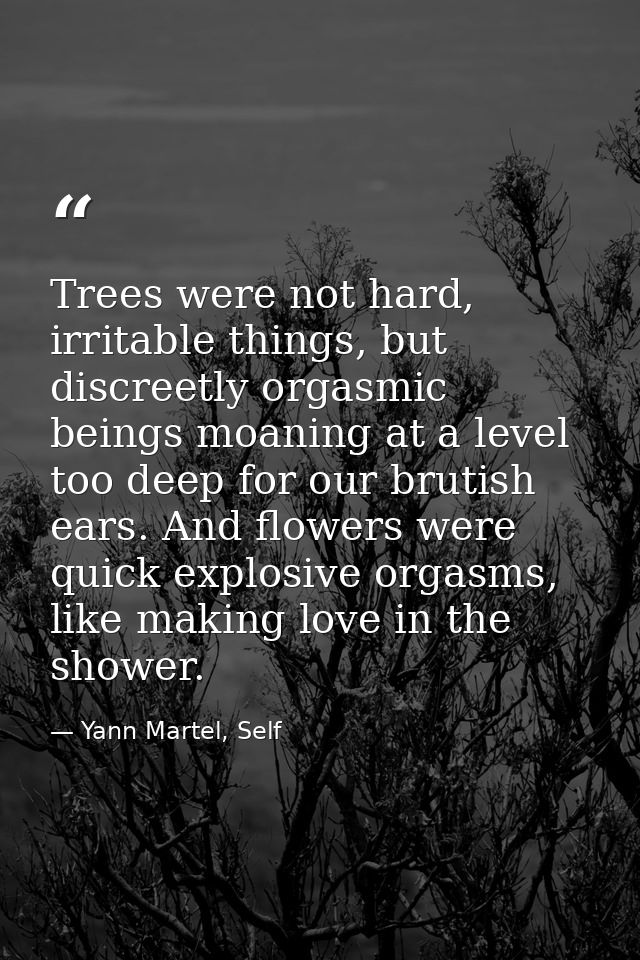 Trees were not hard, irritable things, but discreetly orgasmic beings moaning at a level too deep for our brutish ears.  — Yann Martel, Self