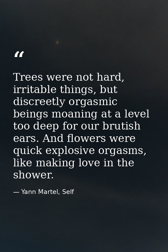Trees were not hard, irritable things, but discreetly orgasmic beings moaning at a level too deep for our brutish ears.  — Yann Martel, Self