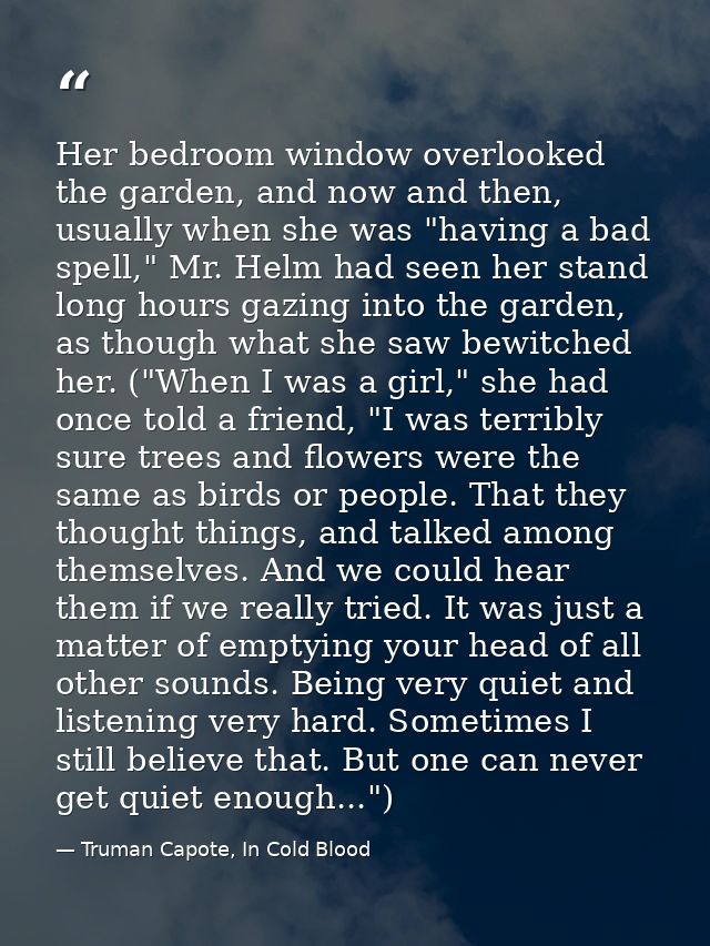 Her bedroom window overlooked the garden, and now and then, usually when she was "having a bad spell," Mr. Helm had seen — Truman Capote, In Cold Blood