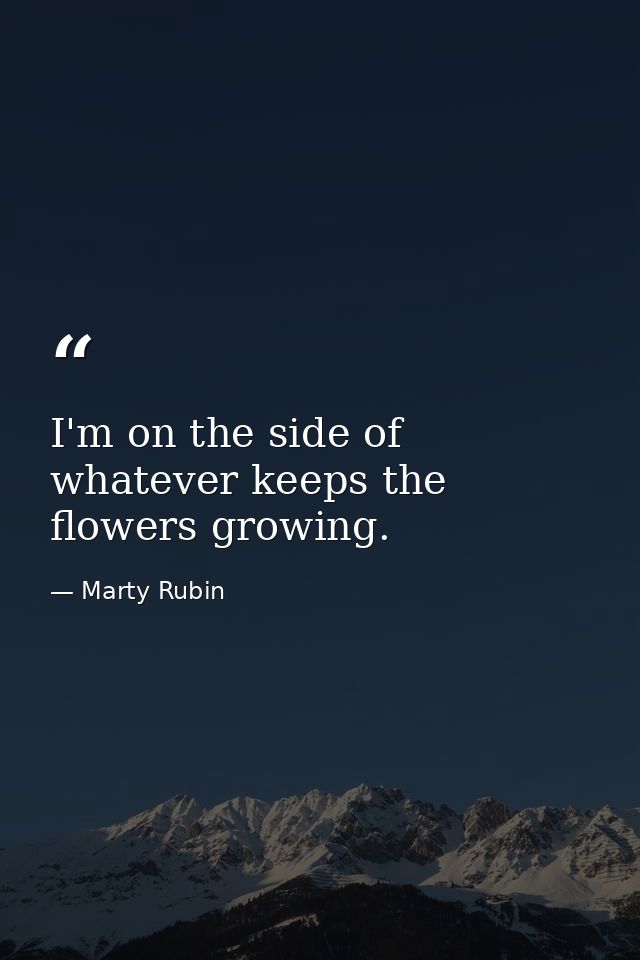 I'm on the side of whatever keeps the flowers growing. — Marty Rubin