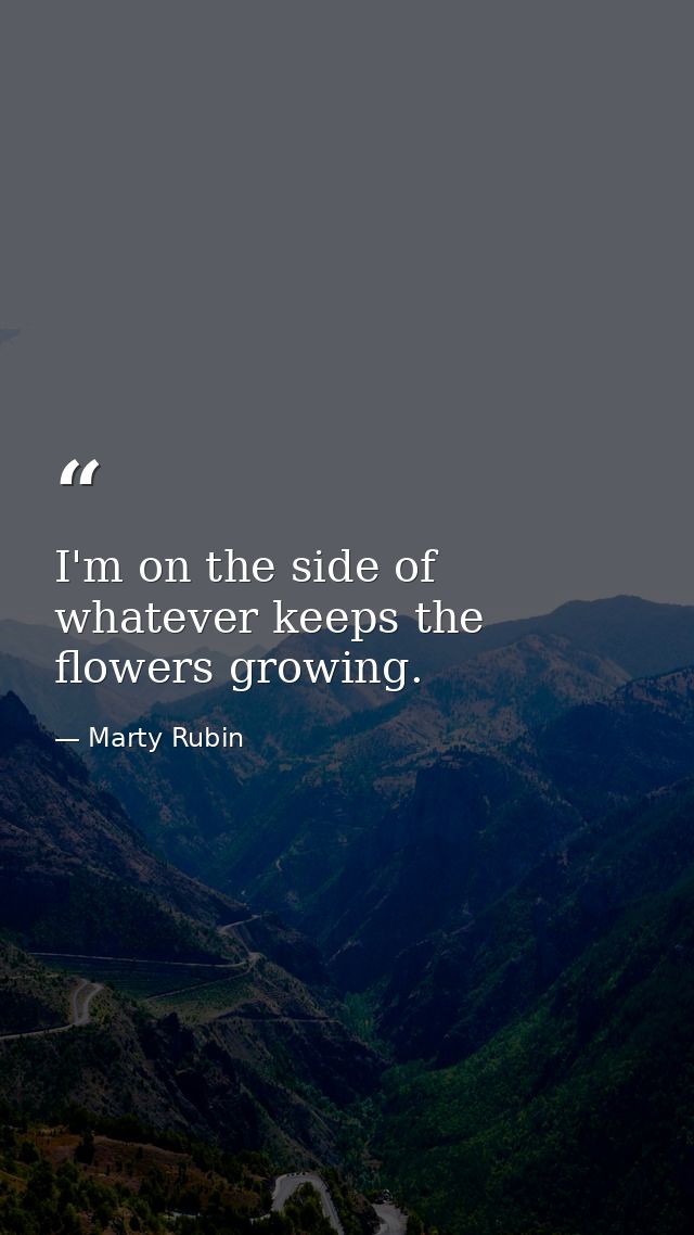 I'm on the side of whatever keeps the flowers growing. — Marty Rubin