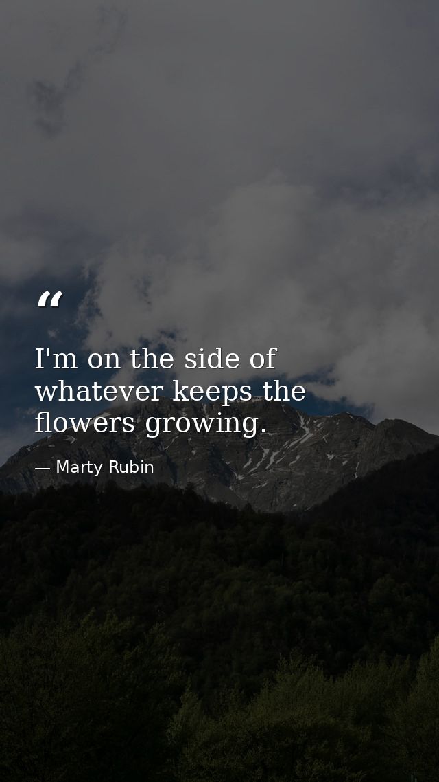 I'm on the side of whatever keeps the flowers growing. — Marty Rubin