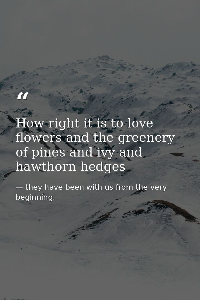 How right it is to love flowers and the greenery of pines and ivy and hawthorn hedges — they have been with us from the very beginning.