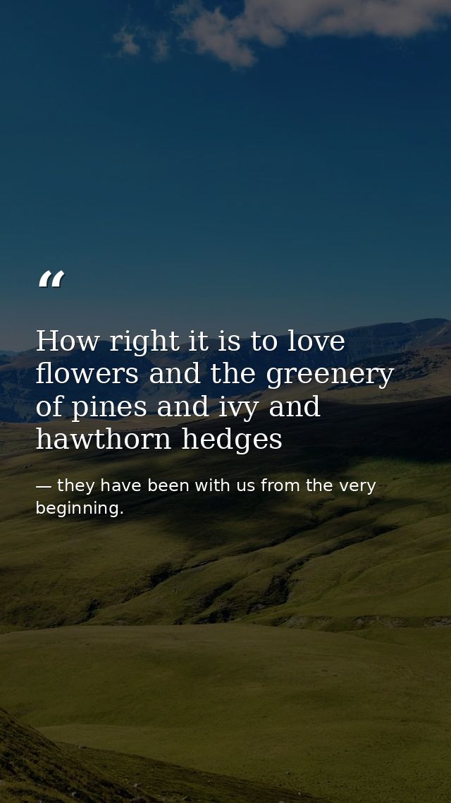 How right it is to love flowers and the greenery of pines and ivy and hawthorn hedges — they have been with us from the very beginning.