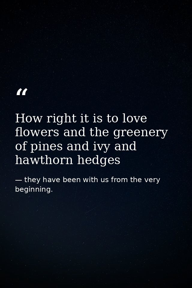 How right it is to love flowers and the greenery of pines and ivy and hawthorn hedges — they have been with us from the very beginning.