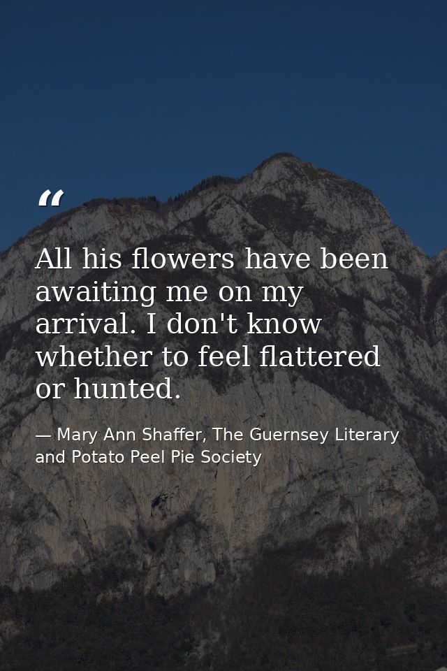 All his flowers have been awaiting me on my arrival. I don't know whether to feel flattered or hunted. — Mary Ann Shaffer, The Guernsey Literary and Potato Peel Pie Society