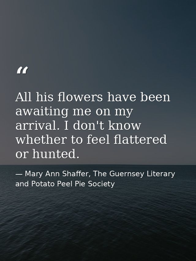 All his flowers have been awaiting me on my arrival. I don't know whether to feel flattered or hunted. — Mary Ann Shaffer, The Guernsey Literary and Potato Peel Pie Society