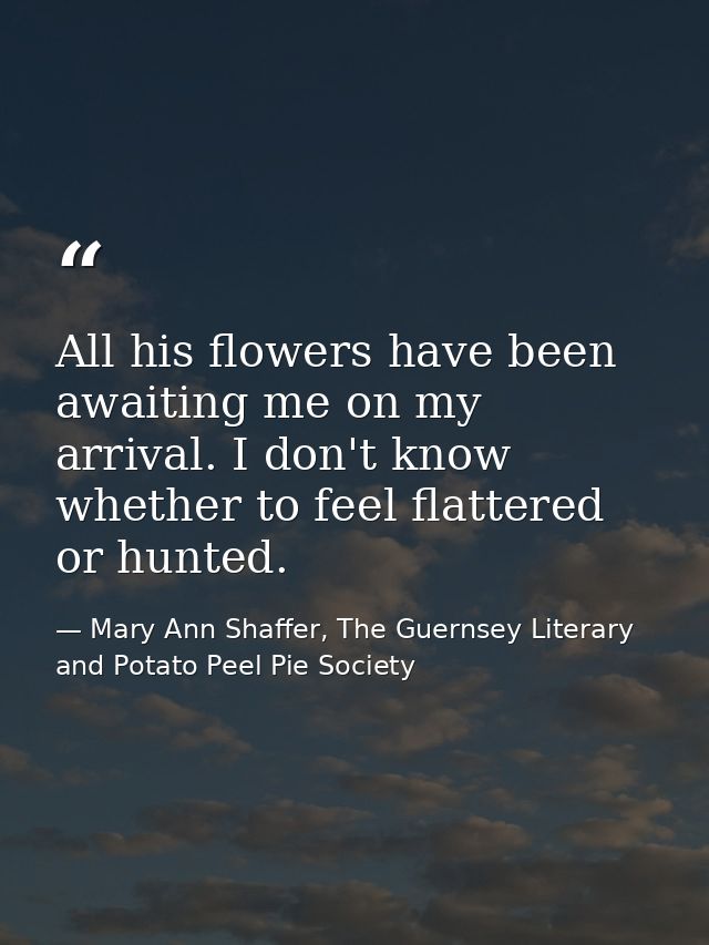 All his flowers have been awaiting me on my arrival. I don't know whether to feel flattered or hunted. — Mary Ann Shaffer, The Guernsey Literary and Potato Peel Pie Society