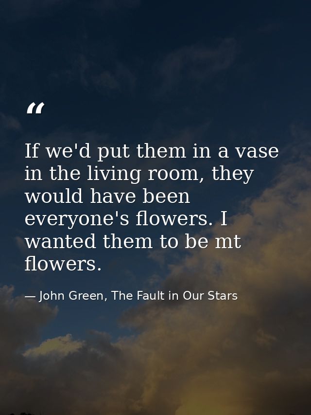If we'd put them in a vase in the living room, they would have been everyone's flowers. I wanted them to be mt flowers. — John Green, The Fault in Our Stars