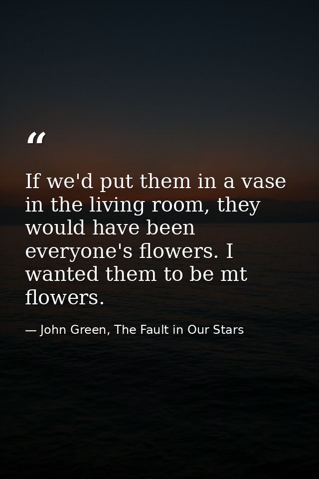 If we'd put them in a vase in the living room, they would have been everyone's flowers. I wanted them to be mt flowers. — John Green, The Fault in Our Stars