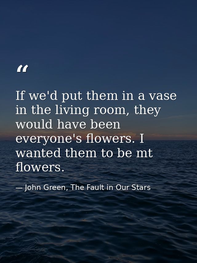 If we'd put them in a vase in the living room, they would have been everyone's flowers. I wanted them to be mt flowers. — John Green, The Fault in Our Stars