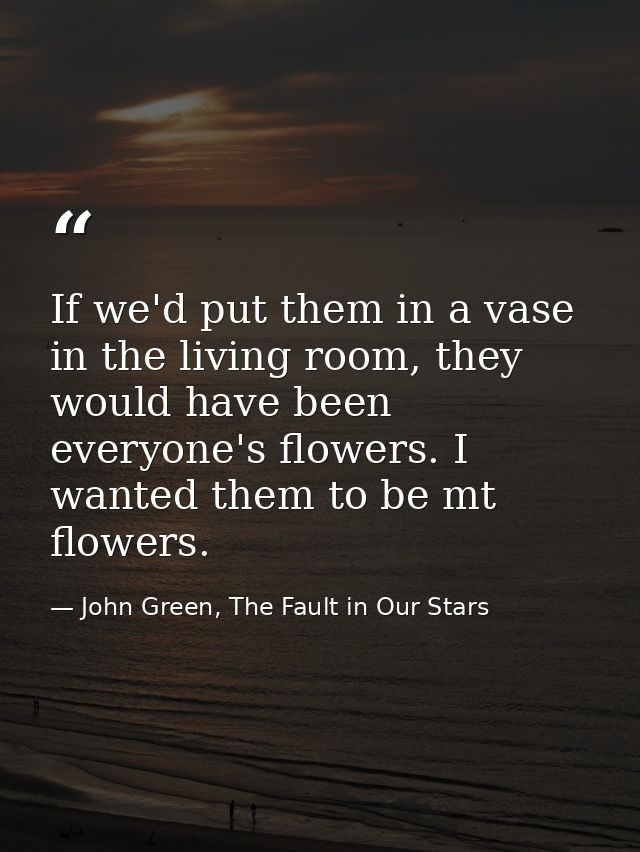 If we'd put them in a vase in the living room, they would have been everyone's flowers. I wanted them to be mt flowers. — John Green, The Fault in Our Stars