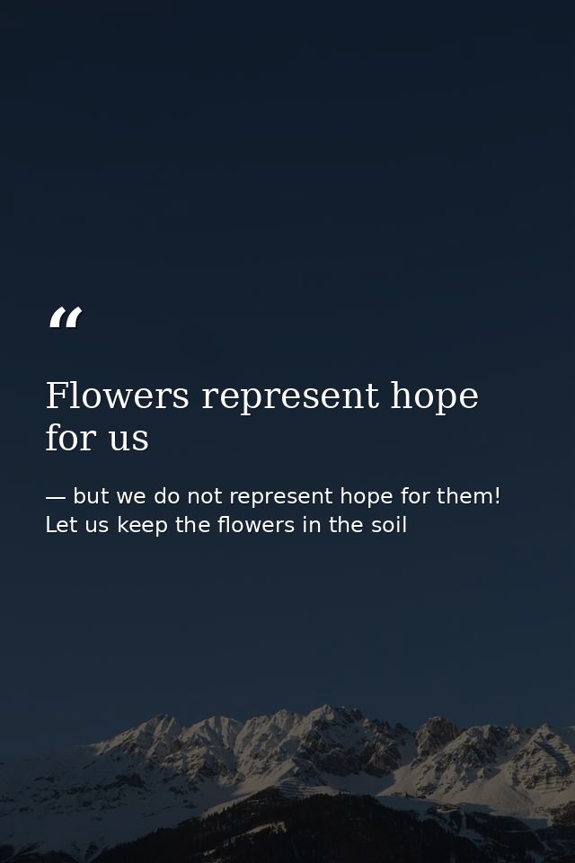 Flowers represent hope for us — but we do not represent hope for them! Let us keep the flowers in the soil