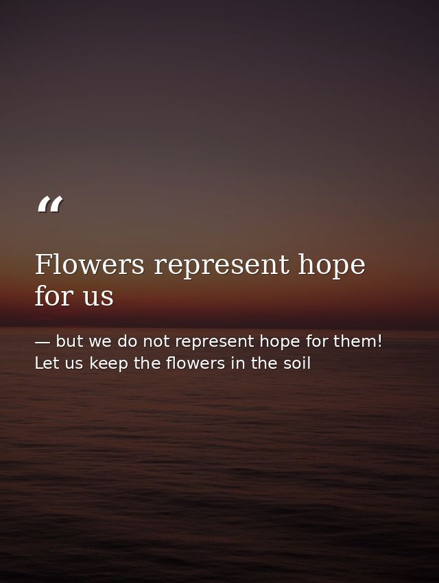 Flowers represent hope for us — but we do not represent hope for them! Let us keep the flowers in the soil
