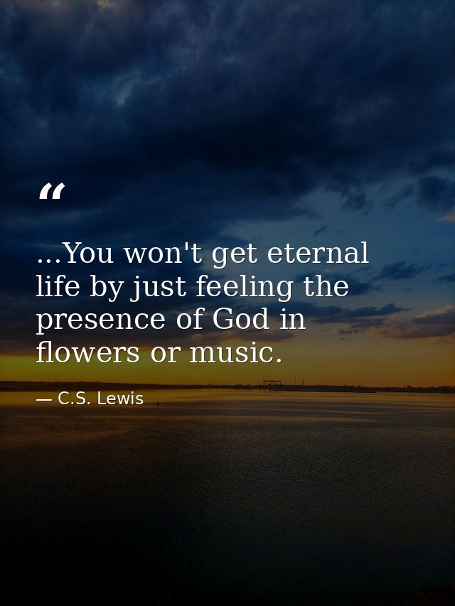 ...You won't get eternal life by just feeling the presence of God in flowers or music. — C.S. Lewis