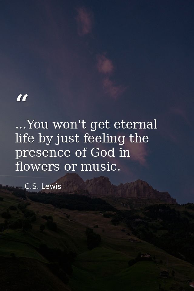 ...You won't get eternal life by just feeling the presence of God in flowers or music. — C.S. Lewis