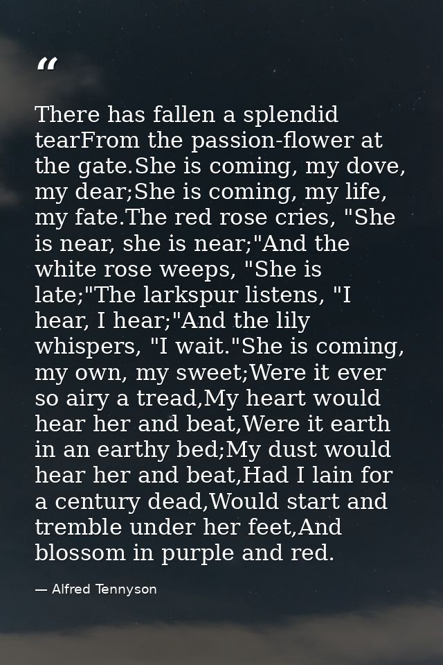 There has fallen a splendid tearFrom the passion-flower at the gate.She is coming, my dove, my dear;She is coming, my li — Alfred Tennyson