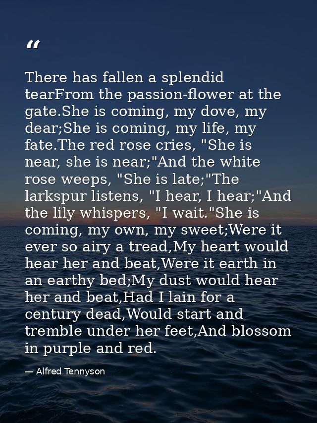 There has fallen a splendid tearFrom the passion-flower at the gate.She is coming, my dove, my dear;She is coming, my li — Alfred Tennyson
