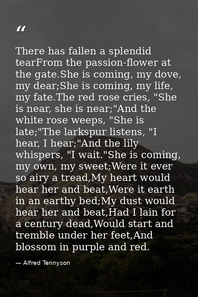 There has fallen a splendid tearFrom the passion-flower at the gate.She is coming, my dove, my dear;She is coming, my li — Alfred Tennyson