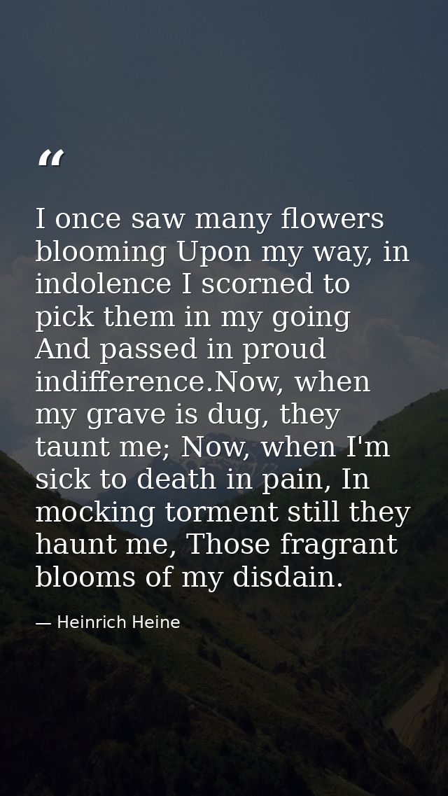 I once saw many flowers blooming Upon my way, in indolence I scorned to pick them in my going And passed in proud indiff — Heinrich Heine