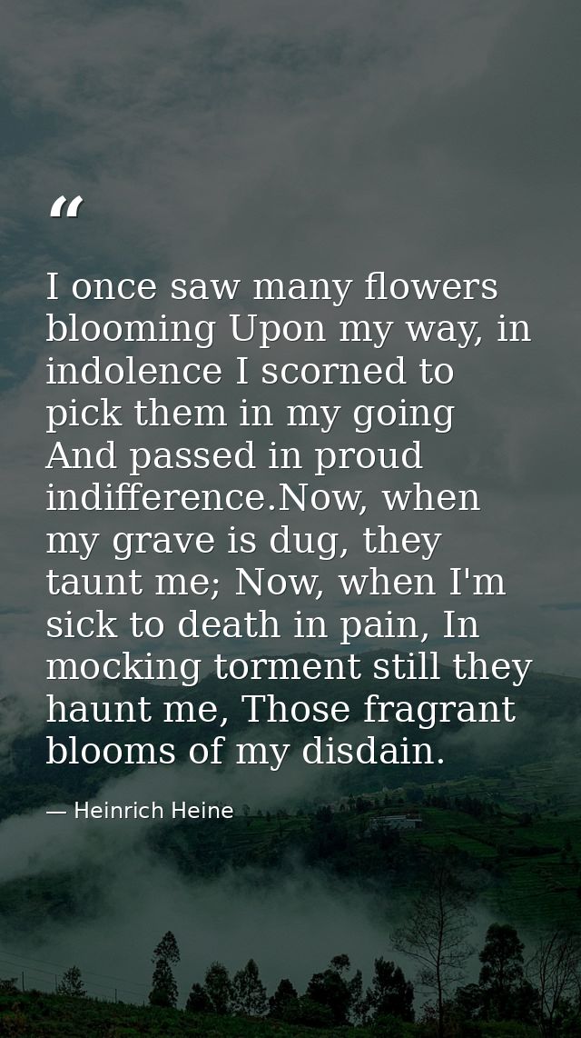 I once saw many flowers blooming Upon my way, in indolence I scorned to pick them in my going And passed in proud indiff — Heinrich Heine
