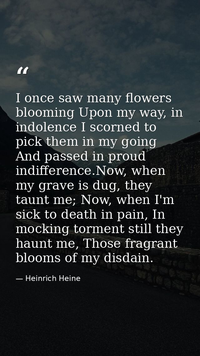 I once saw many flowers blooming Upon my way, in indolence I scorned to pick them in my going And passed in proud indiff — Heinrich Heine