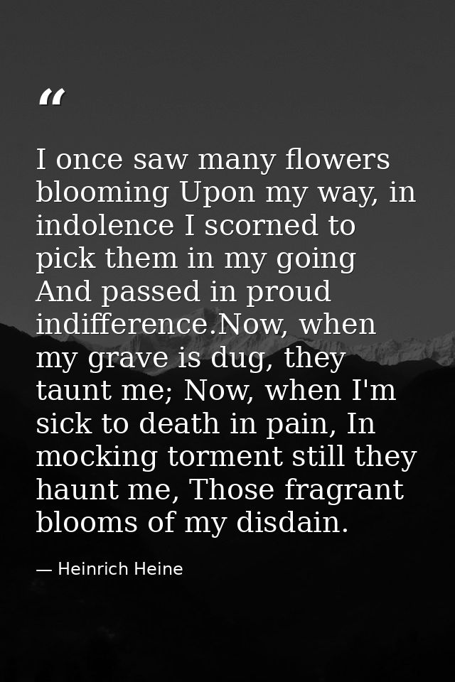 I once saw many flowers blooming Upon my way, in indolence I scorned to pick them in my going And passed in proud indiff — Heinrich Heine