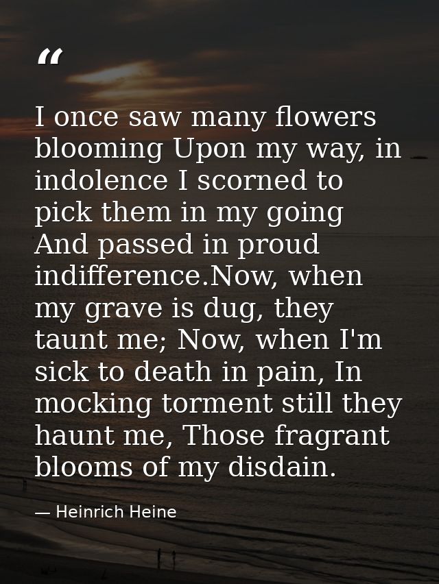 I once saw many flowers blooming Upon my way, in indolence I scorned to pick them in my going And passed in proud indiff — Heinrich Heine