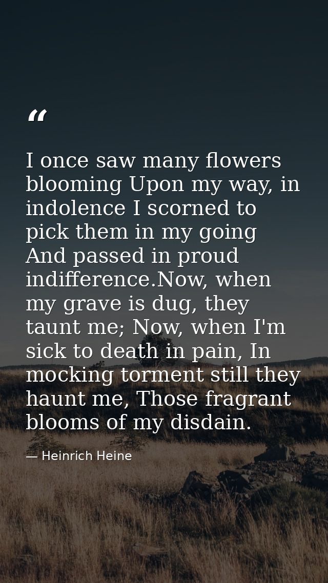 I once saw many flowers blooming Upon my way, in indolence I scorned to pick them in my going And passed in proud indiff — Heinrich Heine