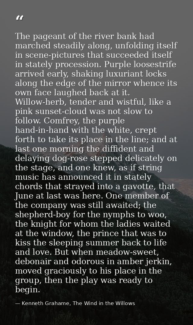 The pageant of the river bank had marched steadily along, unfolding itself in scene-pictures that succeeded itself in st — Kenneth Grahame, The Wind in the Willows