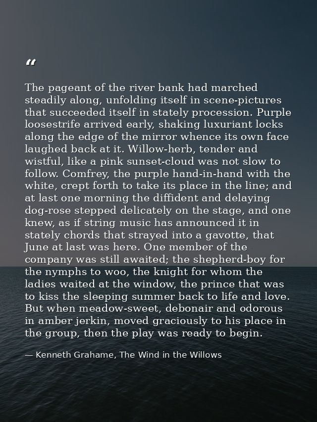 The pageant of the river bank had marched steadily along, unfolding itself in scene-pictures that succeeded itself in st — Kenneth Grahame, The Wind in the Willows