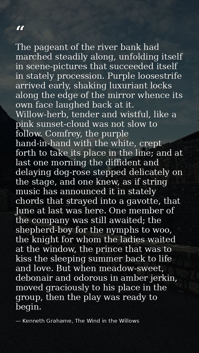 The pageant of the river bank had marched steadily along, unfolding itself in scene-pictures that succeeded itself in st — Kenneth Grahame, The Wind in the Willows