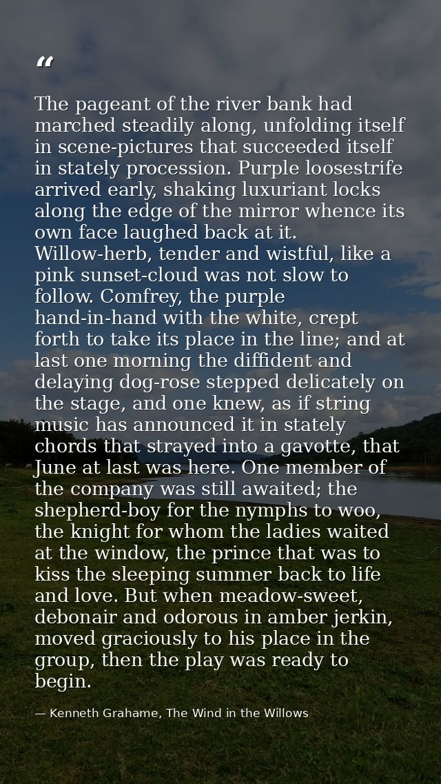 The pageant of the river bank had marched steadily along, unfolding itself in scene-pictures that succeeded itself in st — Kenneth Grahame, The Wind in the Willows
