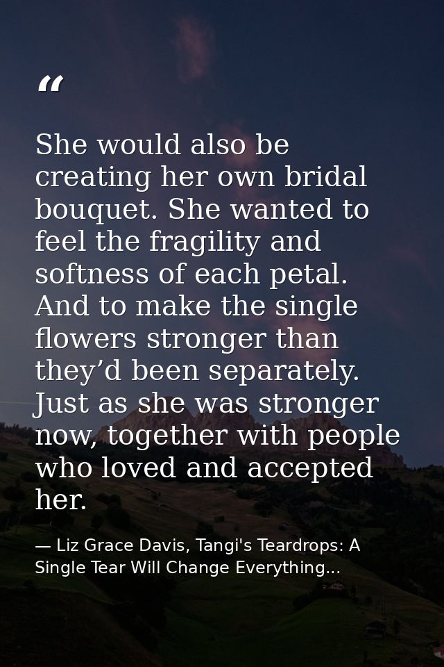 She would also be creating her own bridal bouquet. She wanted to feel the fragility and softness of each petal. And to m — Liz Grace Davis, Tangi's Teardrops: A Single Tear Will Change Everything...