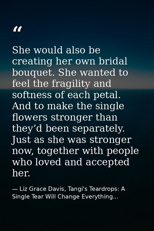 She would also be creating her own bridal bouquet. She wanted to feel the fragility and softness of each petal. And to m — Liz Grace Davis, Tangi's Teardrops: A Single Tear Will Change Everything...