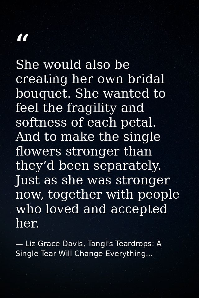 She would also be creating her own bridal bouquet. She wanted to feel the fragility and softness of each petal. And to m — Liz Grace Davis, Tangi's Teardrops: A Single Tear Will Change Everything...