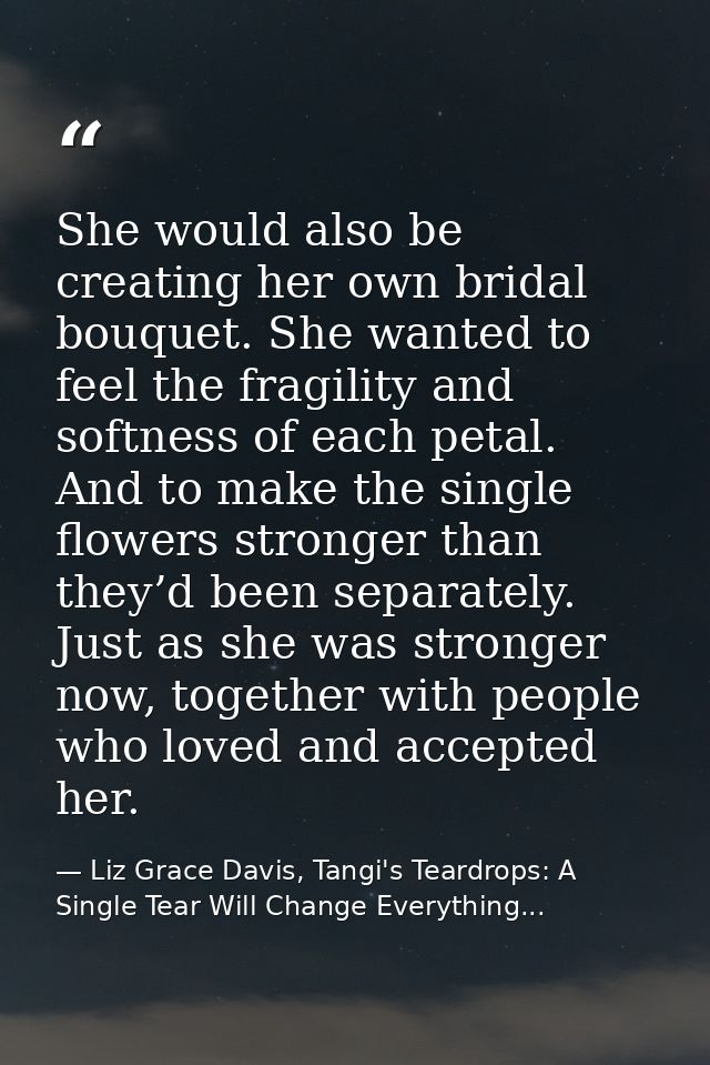 She would also be creating her own bridal bouquet. She wanted to feel the fragility and softness of each petal. And to m — Liz Grace Davis, Tangi's Teardrops: A Single Tear Will Change Everything...