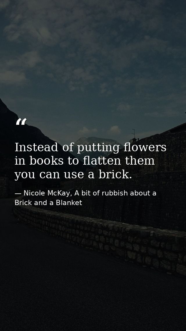 Instead of putting flowers in books to flatten them you can use a brick. — Nicole McKay, A bit of rubbish about a Brick and a Blanket