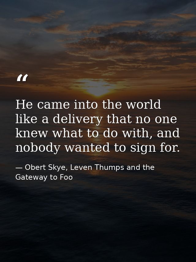 He came into the world like a delivery that no one knew what to do with, and nobody wanted to sign for. — Obert Skye, Leven Thumps and the Gateway to Foo