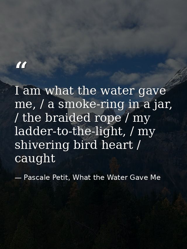 I am what the water gave me, / a smoke-ring in a jar, / the braided rope / my ladder-to-the-light, / my shivering bird h — Pascale Petit, What the Water Gave Me