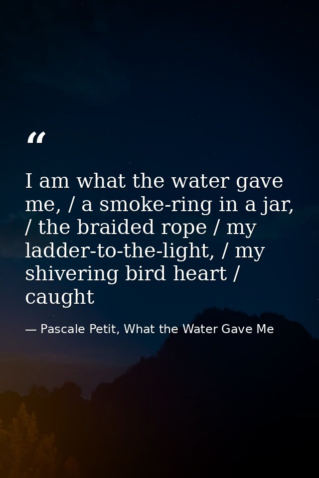 I am what the water gave me, / a smoke-ring in a jar, / the braided rope / my ladder-to-the-light, / my shivering bird h — Pascale Petit, What the Water Gave Me